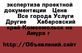 экспертиза проектной документации › Цена ­ 10 000 - Все города Услуги » Другие   . Хабаровский край,Комсомольск-на-Амуре г.